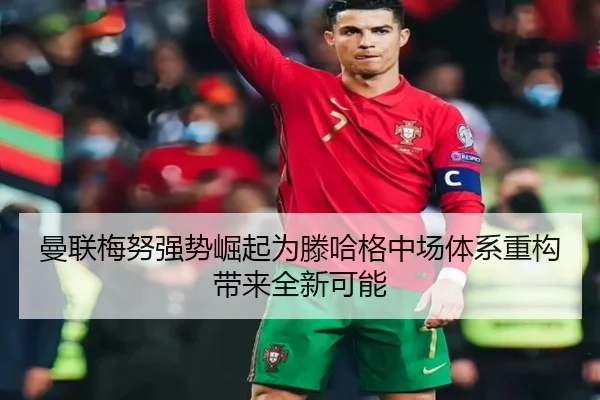 曼联梅努强势崛起为滕哈格中场体系重构带来全新可能