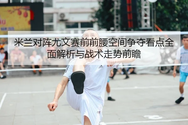 米兰对阵尤文赛前前腰空间争夺看点全面解析与战术走势前瞻
