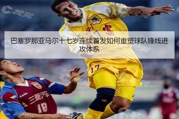巴塞罗那亚马尔十七岁连续首发如何重塑球队锋线进攻体系
