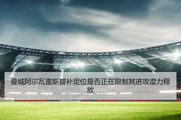 曼城阿尔瓦雷斯替补定位是否正在限制其进攻潜力释放