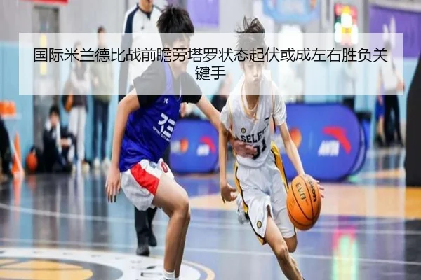 国际米兰德比战前瞻劳塔罗状态起伏或成左右胜负关键手