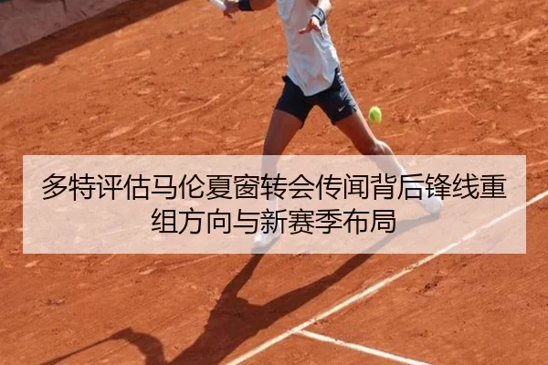 多特评估马伦夏窗转会传闻背后锋线重组方向与新赛季布局