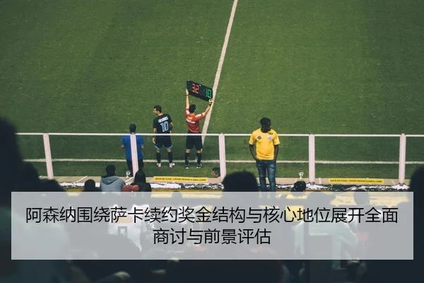 阿森纳围绕萨卡续约奖金结构与核心地位展开全面商讨与前景评估
