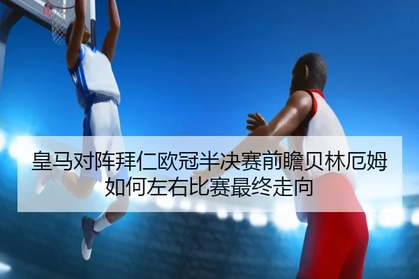 皇马对阵拜仁欧冠半决赛前瞻贝林厄姆如何左右比赛最终走向