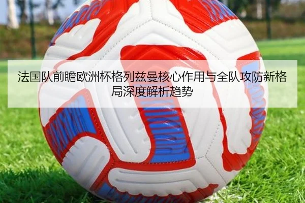 法国队前瞻欧洲杯格列兹曼核心作用与全队攻防新格局深度解析趋势