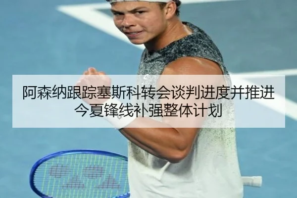 阿森纳跟踪塞斯科转会谈判进度并推进今夏锋线补强整体计划