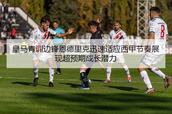 皇马青训边锋恩德里克迅速适应西甲节奏展现超预期成长潜力